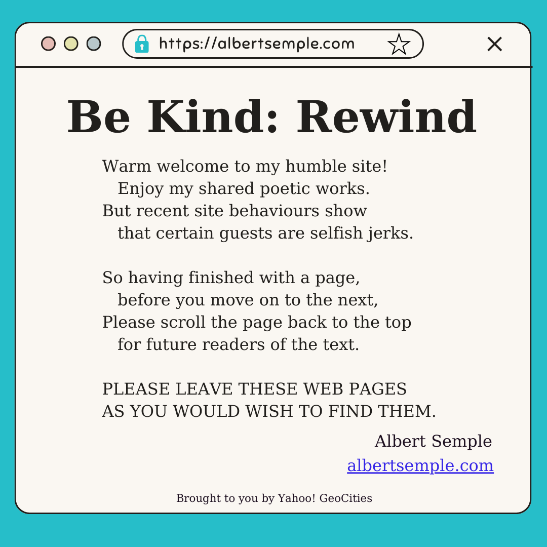 Warm welcome to my humble site!
 Enjoy my shared poetic works.
But recent site behaviours show
 that certain guests are selfish jerks.
So having finished with a page,
 before you move on to the next,
Please scroll the page back to the top
 for future readers of the text.
LEAVE THESE WEB PAGES
 AS YOU WOULD WISH TO FIND THEM!