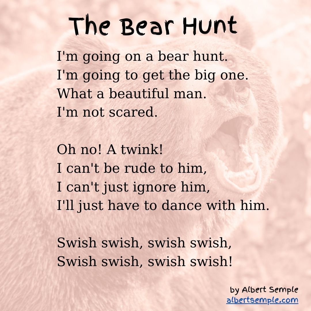 I'm going on a bear hunt.
I'm going to get the big one.
What a beautiful man.
I'm not scared.
Oh no! A twink!
I can't be rude to him,
I can't just ignore him,
I'll just have to dance with him.
Swish swish, swish swish,
Swish swish, swish swish!