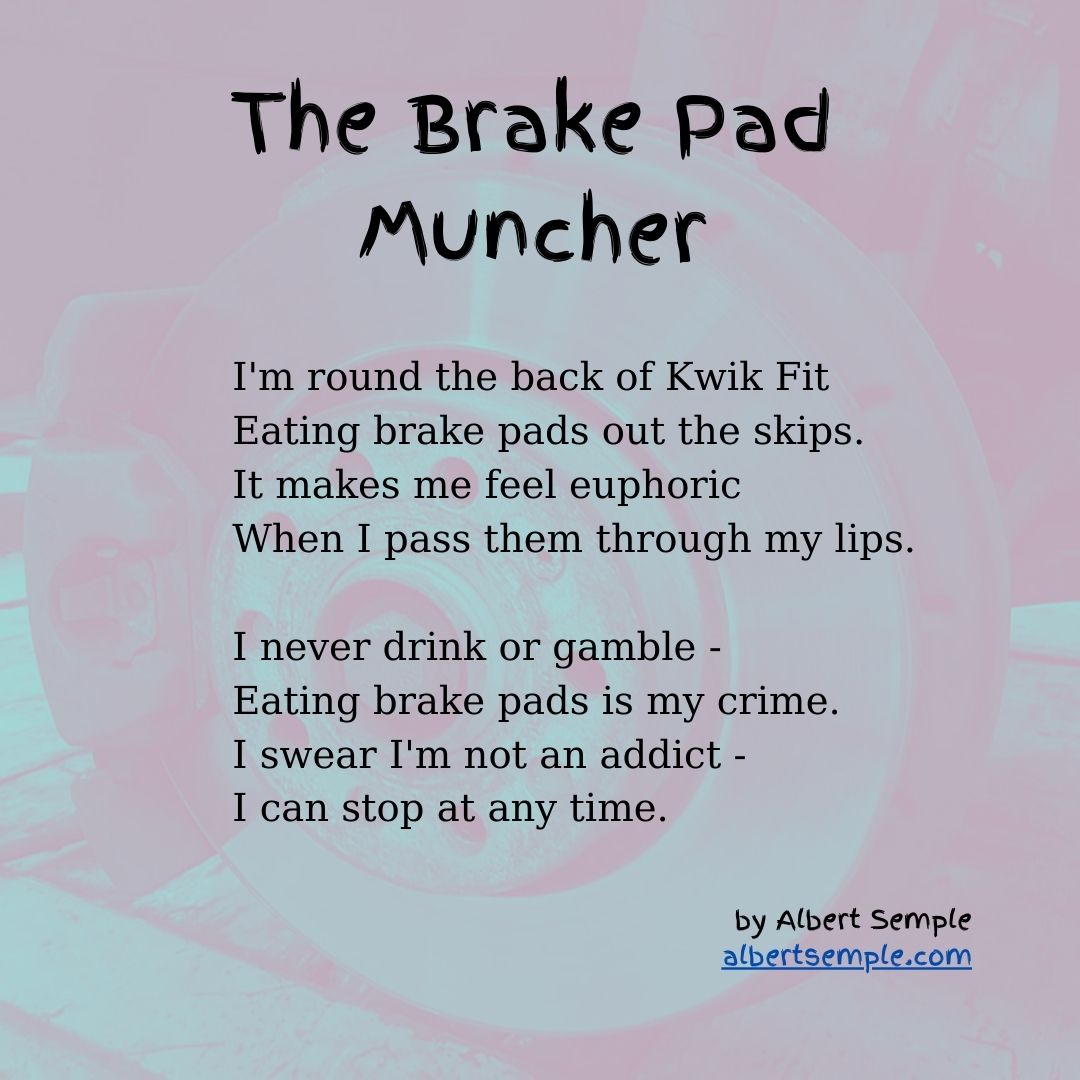 I'm round the back of Kwik Fit
Eating brake pads out the skips.
It makes me feel euphoric
When I pass them through my lips.
I never drink or gamble —
Eating brake pads is my crime.
I swear I'm not an addict.
I can stop at any time.