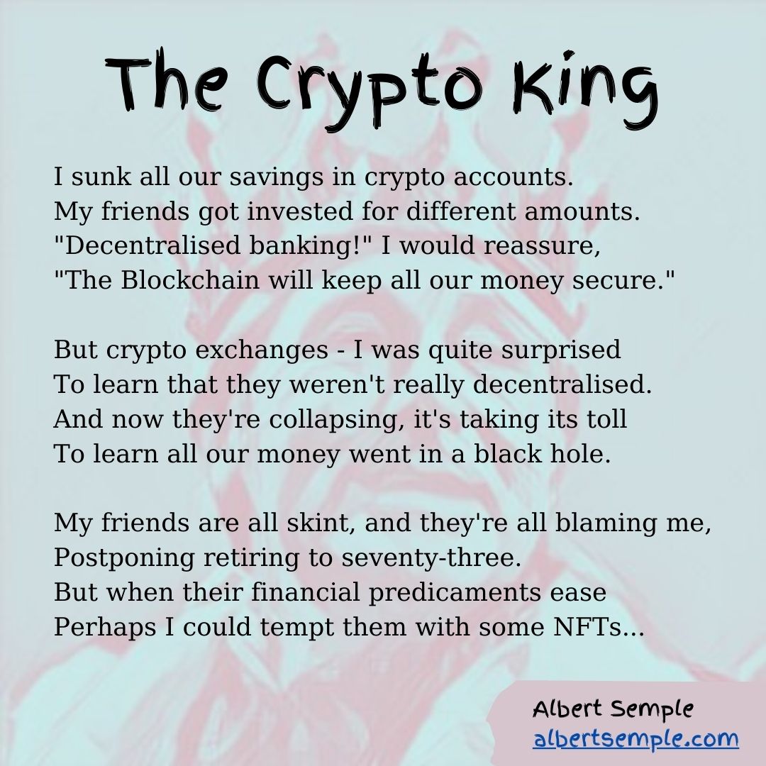I sunk all our savings in crypto accounts.
My friends got invested for different amounts.
＂Decentralised banking!＂ I would reassure,
＂The Blockchain will keep all our money secure.＂
But crypto exchanges — I was quite surprised
To learn that they weren't really decentralised.
And now they're collapsing, it's taking its toll
To learn all our money went in a black hole.
My friends are all skint, and they're all blaming me,
Postponing retirement to seventy-three.
But when their financial predicaments ease
Perhaps I could tempt them with some NFTs...