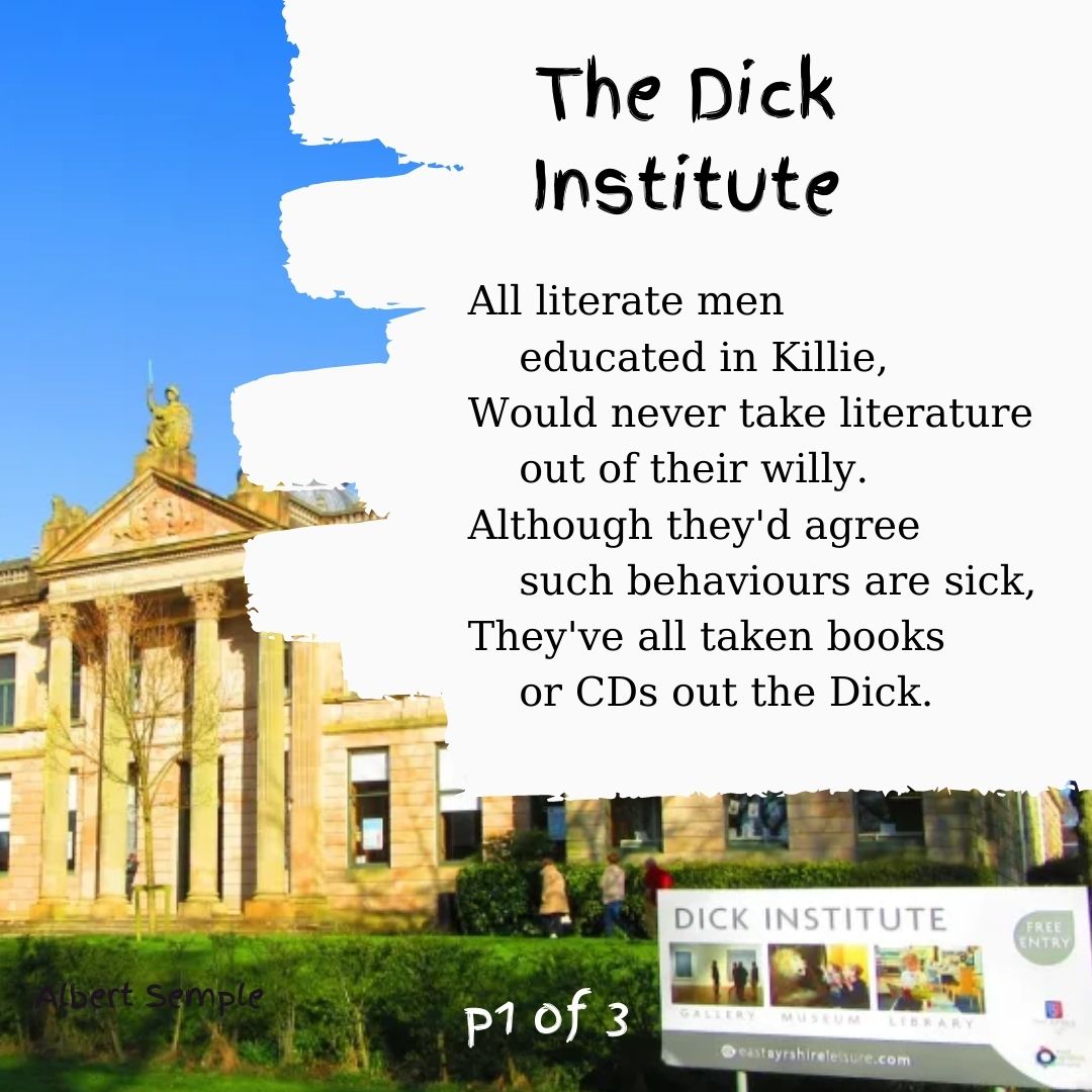 All literate men educated in Killie,
Would never take literature out of their willy.
Although they'd agree such behaviours are sick,
They've all taken books or CDs out the Dick.
If curious folk yearned for insects and creatures
And wanted to study their structure and features,
They needn't explore in the undergrowth thick:
They're nailed to the banisters right in the Dick.
When back in Kilmarnock to see my old granny,
Who'd never stick scabby old cats in the fanny,
I'd think how the Council decided to stick
A mangey old specimen right in the Dick.