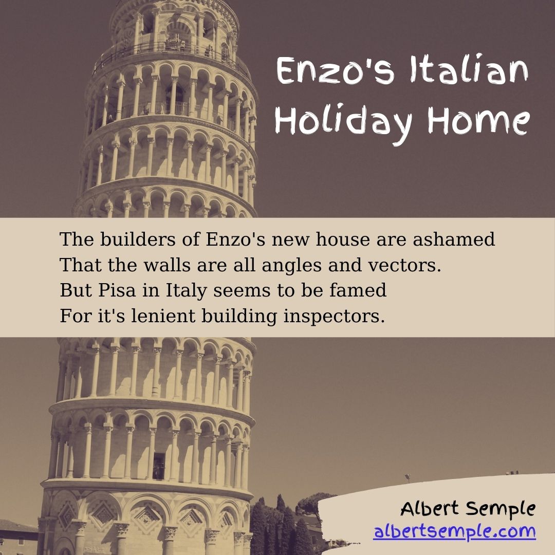 The builders of Enzo's new house are ashamed
That the walls are all angles and vectors.
But Pisa in Italy seems to be famed
For it's lenient building inspectors.