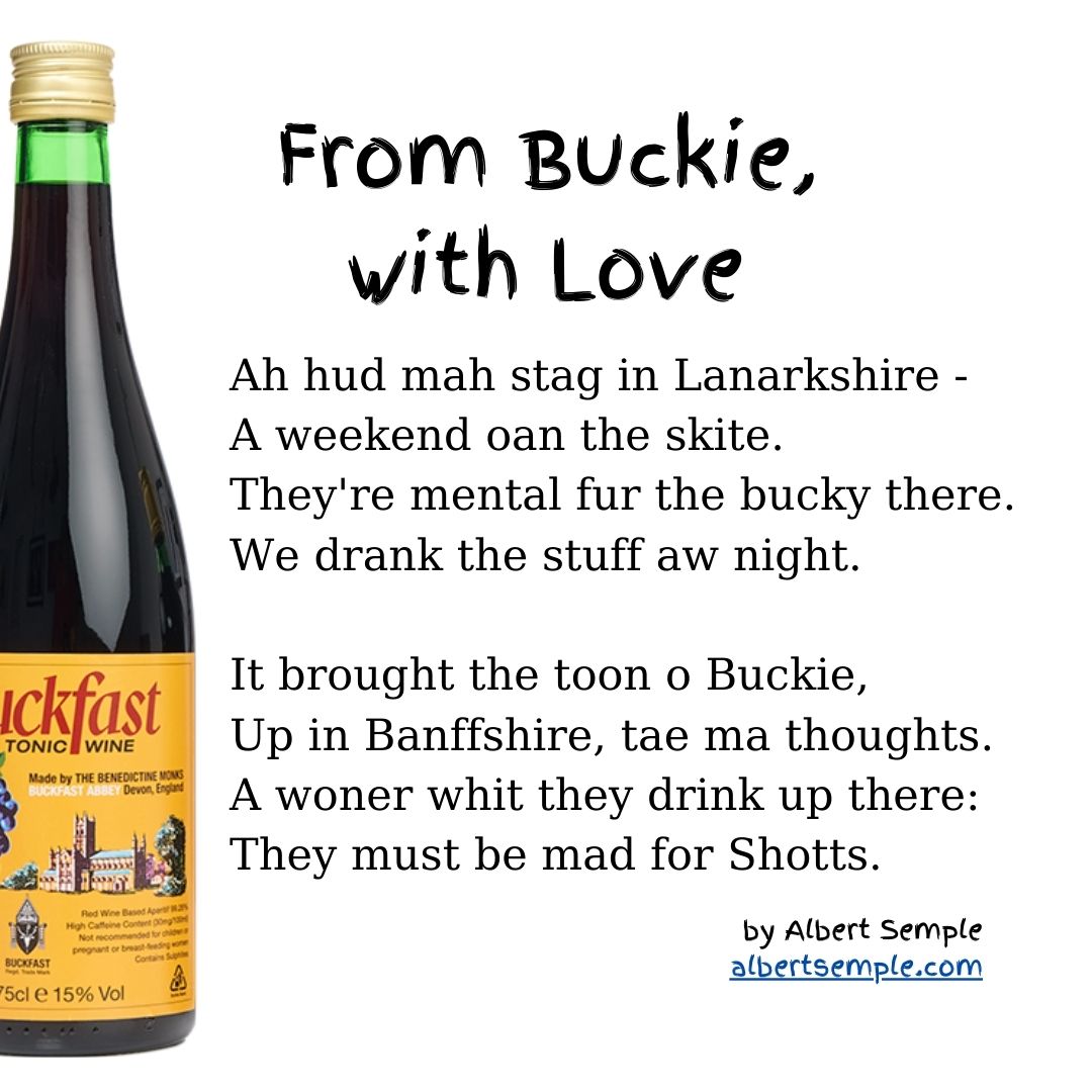 Ah hud mah stag in Lanarkshire —
A weekend oan the skite.
They're mental fur the bucky there.
We drank the stuff aw night.
It brought the toon o Buckie,
Up in Banffshire, tae ma thoughts.
A woner whit they drink up there:
They must be mad for Shotts.