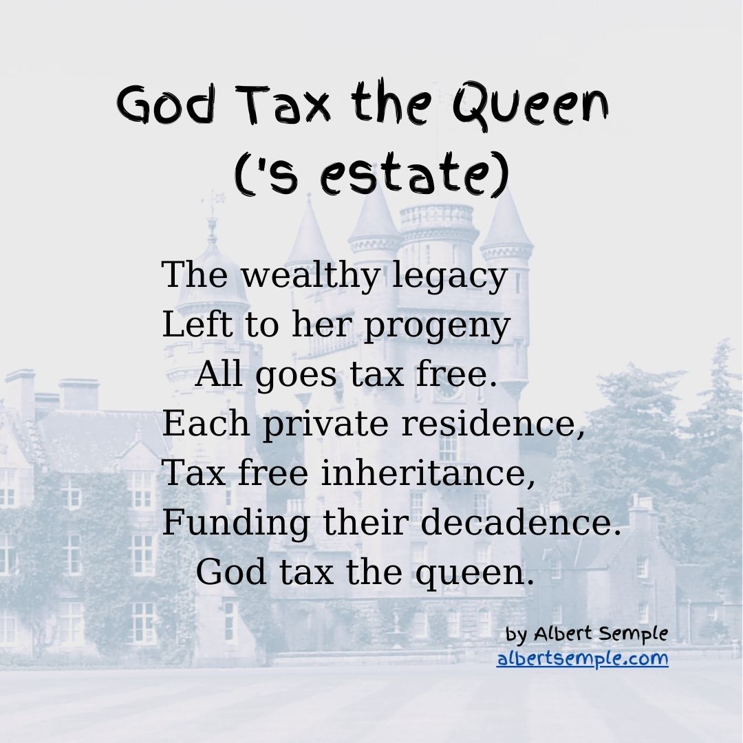 The wealthy legacy
Left to her progeny
 All goes tax free.
Each private residence,
Tax free inheritance,
Funding their decadence.
 God tax the queen.