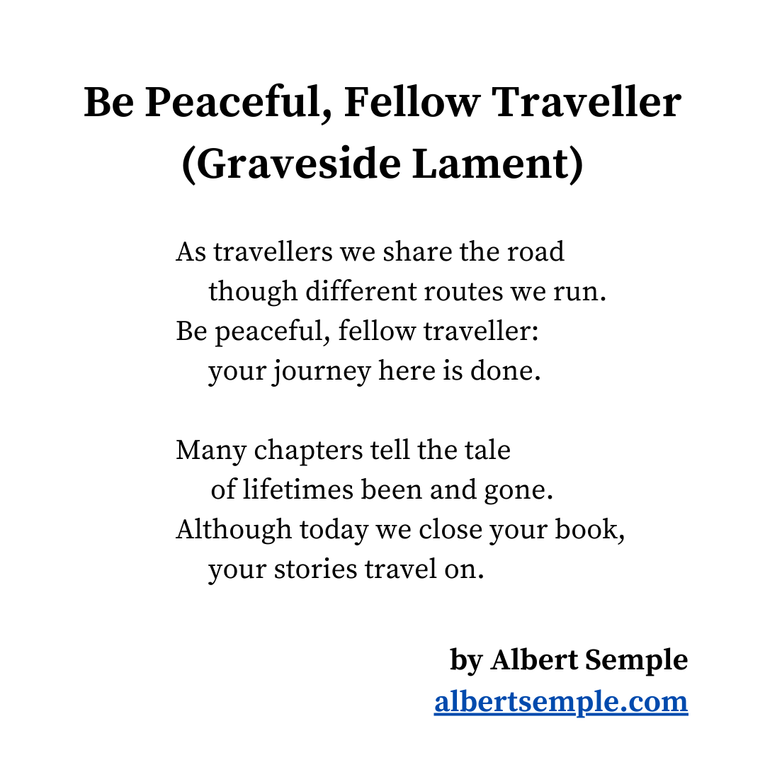 As travellers we share the road
 though different routes we run.
Be peaceful, fellow traveller:
 your journey here is done.
Many chapters tell the tale
 of lifetimes been and gone.
Although today we close your book,
 your stories travel on.
