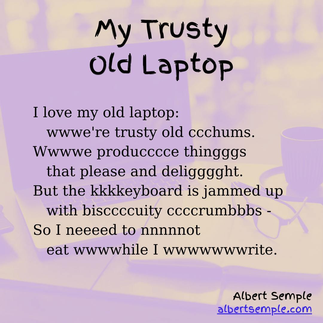 I love my old laptop:
 wwwe're trusty old chums,
Wwwwe produccce thingggggs that
 please and deligggght.
But the kkkkeybbbboard is jammed up
 with bbbbisccccuity ccccrumbbbs —
So I need to not
 eat while I wwwwwwwrite.