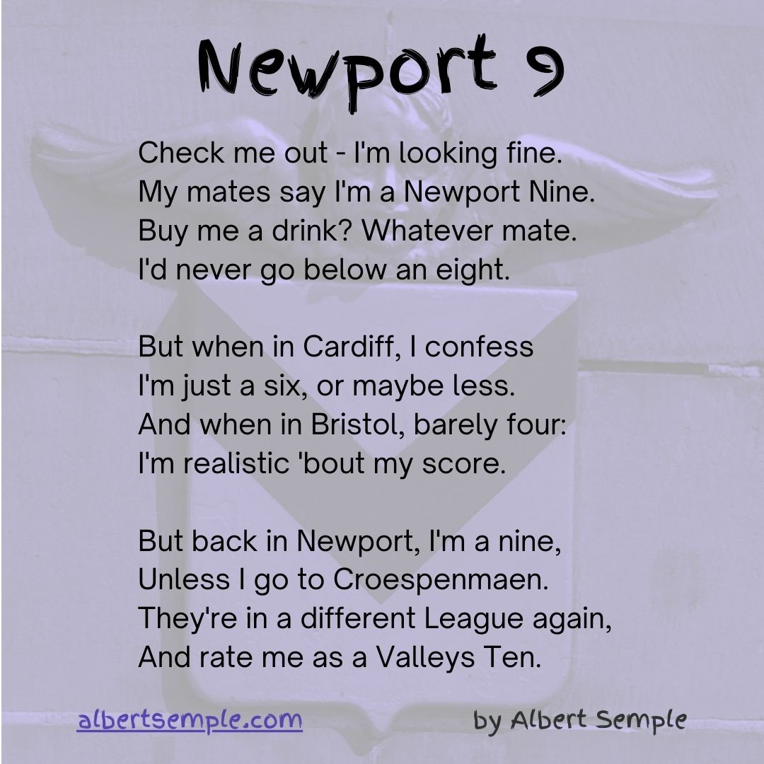 Check me out — I'm looking fine.
My mates say I'm a Newport Nine.
Buy us a drink? Whatever mate.
I'd never go below an eight.
But when in Cardiff, I confess
I'm just a six, or maybe less.
And when in Bristol, barely four —
I'm realistic 'bout my score.
But back in Newport, I'm a nine,
Unless I go to Croespenmaen.
They're in a different league again,
And rate us as a Valleys Ten.