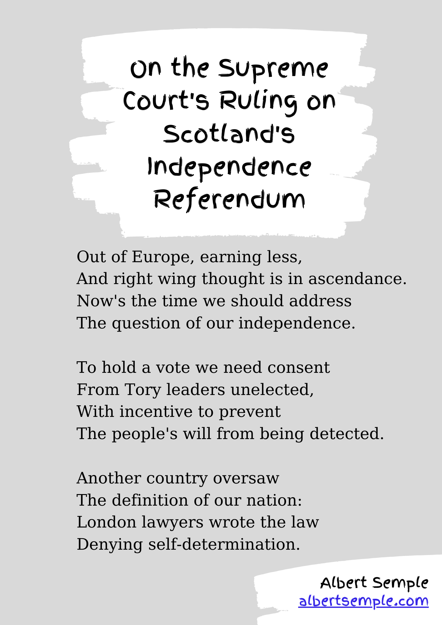 We're out of Europe, earning less,
And right-wing thought is in ascendance.
Now's the time we should address
The question of our independence.
To hold a vote we need consent
From Tory leaders unelected,
With incentive to prevent
The people's will from being effected.
Another country oversaw
The definition of our nation:
London lawyers wrote the law
Denying self-determination.