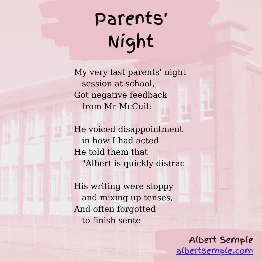 My very last parents' night
 session at school,
Got negative feedback
 from Mr McCuil:
He voiced disappointment
 in how I had acted
He told them that
 ＂Albert is quickly distrac
His writing were sloppy
 and mixing up tenses,
And often forgotted
 to finish sente