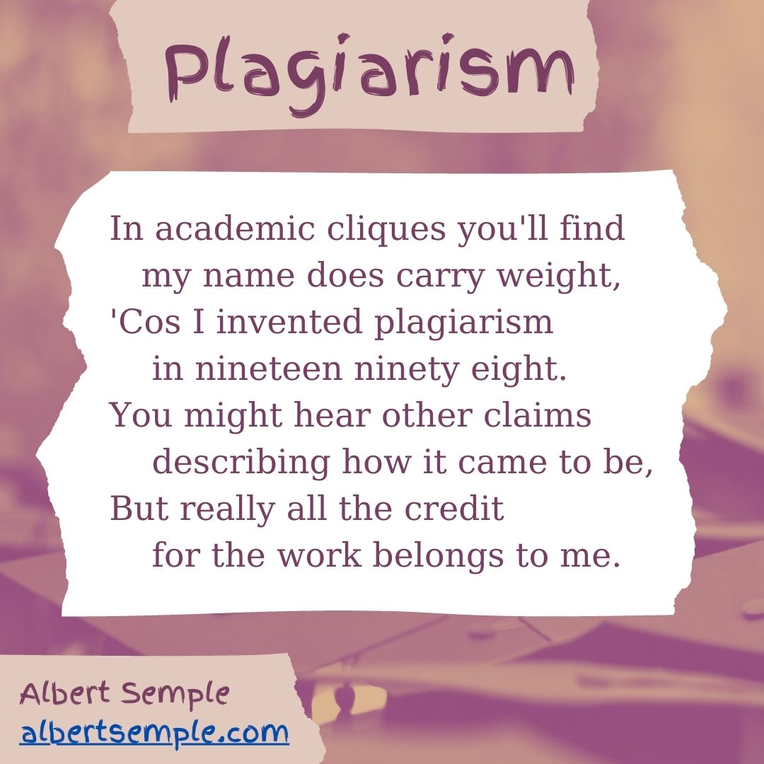 In academic cliques you'll find
 my name does carry weight,
'Cos I invented plagiarism
 in nineteen ninety eight.
You might hear other claims
 describing how it came to be,
But really all the credit
 for the work belongs to me.