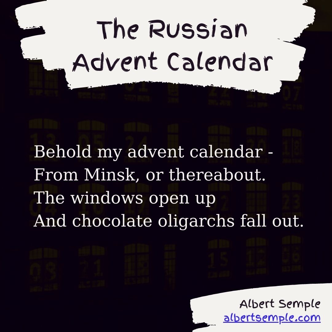 Behold my advent calendar —
From Minsk, or thereabout.
The windows open up
And chocolate oligarchs fall out.