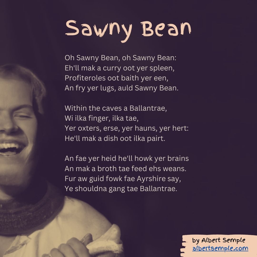 Oh Sawny Bean, oh Sawny Bean:
Eh'll mak a curry oot yer spleen,
Profiteroles oot baith yer een,
An fry yer lugs, auld Sawny Bean.
Within the caves a Ballantrae,
Wi ilka finger, ilka tae,
Yer oxters, erse, yer hauns, yer hert:
He'll mak a dish oot ilka pairt.
An fae yer heid he'll howk yer brains
An mak a broth tae feed ehs weans.
Fur aw guid fowk fae Ayrshire say,
Ye shouldna gang tae Ballantrae.