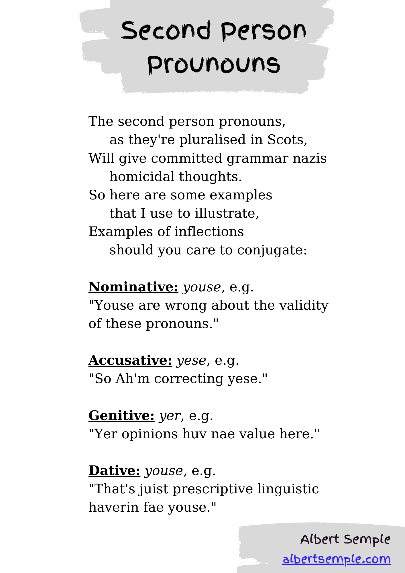 The second person pronouns,
 as they're pluralised in Scots,
Will give committed grammar nazis
 homicidal thoughts.
So here are some examples
 that I use to illustrate,
Examples of inflections
 should you care to conjugate:
Nominative: youse, e.g.
 ＂Youse are wrong about the validity of these pronouns.＂
Accusative: yese, e.g.
 ＂So Ah'm correcting yese.＂
Genitive: yer, e.g.
 ＂Yer opinions huv nae value here.＂
Dative: youse, e.g.
 ＂That's juist prescriptive linguistic haverin fae youse.＂