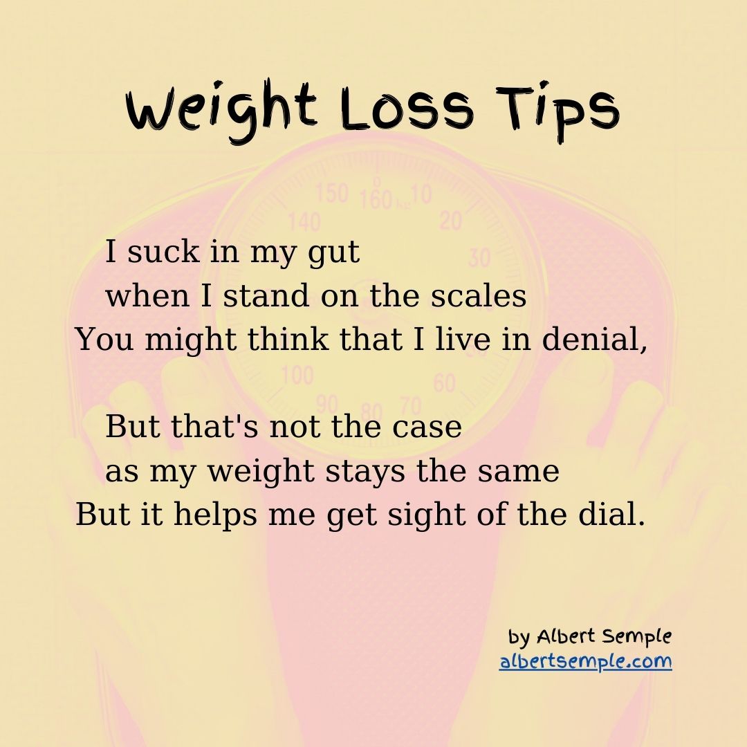  I suck in my gut
 when I stand on the scales
You might think that I live in denial,
 But that's not the case
 as my weight stays the same
But it helps me get sight of the dial.